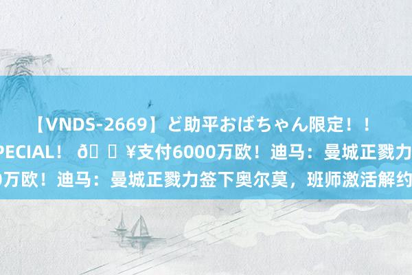 【VNDS-2669】ど助平おばちゃん限定！！ 絶頂ディルドオナニーSPECIAL！ ?支付6000万欧！迪马：曼城正戮力签下奥尔莫，班师激活解约金