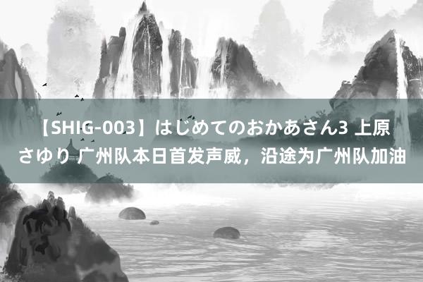 【SHIG-003】はじめてのおかあさん3 上原さゆり 广州队本日首发声威，沿途为广州队加油