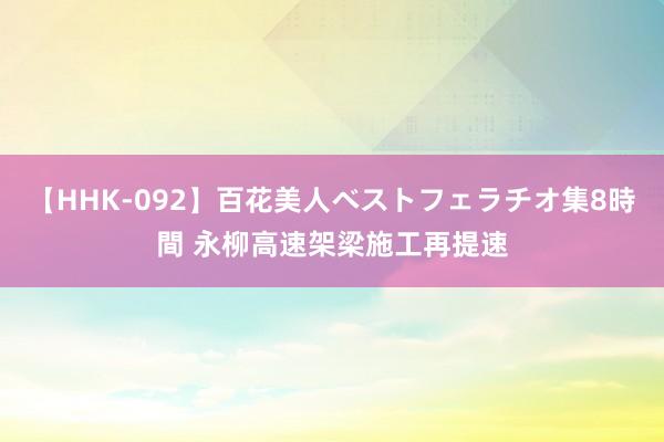 【HHK-092】百花美人ベストフェラチオ集8時間 永柳高速架梁施工再提速