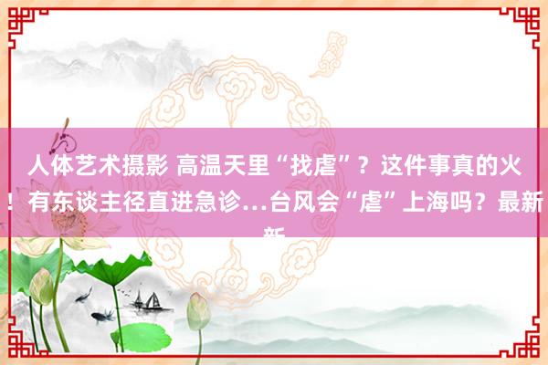 人体艺术摄影 高温天里“找虐”？这件事真的火！有东谈主径直进急诊…台风会“虐”上海吗？最新