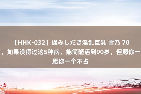 【HHK-032】揉みしだき淫乱巨乳 雪乃 70岁之前，如果没得过这5种病，能简陋活到90岁，但愿你一个不占