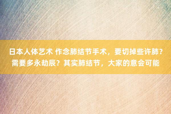 日本人体艺术 作念肺结节手术，要切掉些许肺？需要多永劫辰？其实肺结节，大家的意会可能