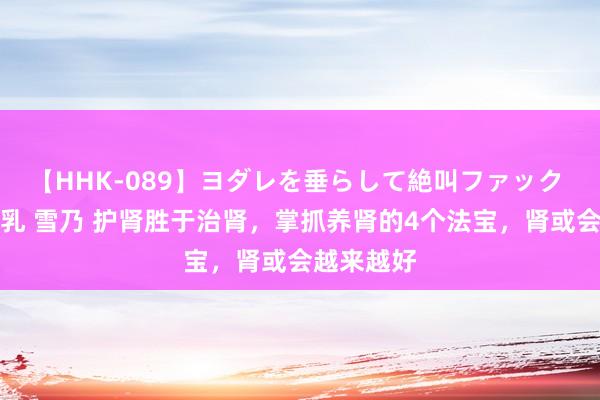 【HHK-089】ヨダレを垂らして絶叫ファック 震える巨乳 雪乃 护肾胜于治肾，掌抓养肾的4个法宝，肾或会越来越好