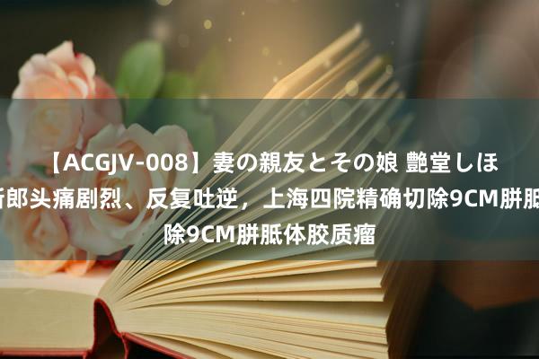 【ACGJV-008】妻の親友とその娘 艶堂しほり 28岁新郎头痛剧烈、反复吐逆，上海四院精确切除9CM胼胝体胶质瘤