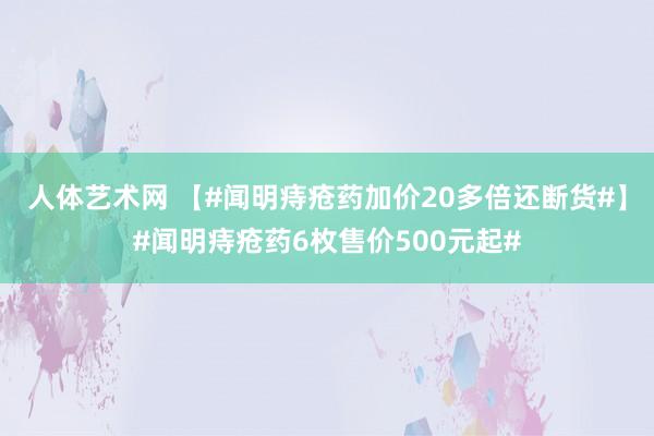 人体艺术网 【#闻明痔疮药加价20多倍还断货#】#闻明痔疮药6枚售价500元起#