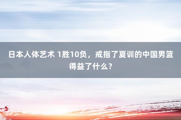 日本人体艺术 1胜10负，戒指了夏训的中国男篮得益了什么？