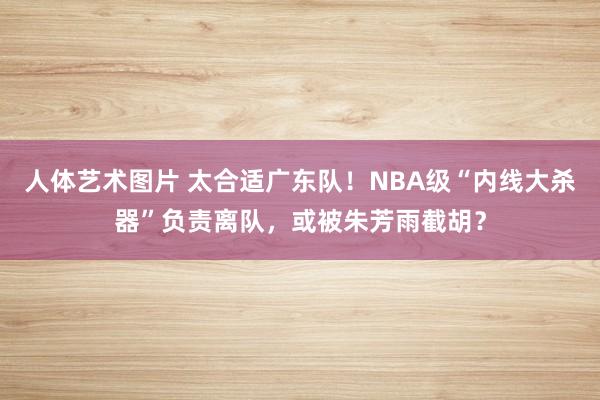 人体艺术图片 太合适广东队！NBA级“内线大杀器”负责离队，或被朱芳雨截胡？