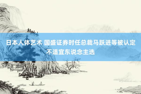 日本人体艺术 国盛证券时任总裁马跃进等被认定不适宜东说念主选