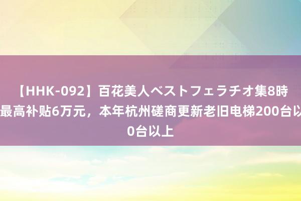 【HHK-092】百花美人ベストフェラチオ集8時間 最高补贴6万元，本年杭州磋商更新老旧电梯200台以上