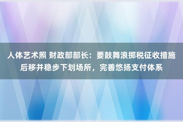 人体艺术照 财政部部长：要鼓舞浪掷税征收措施后移并稳步下划场所，完善悠扬支付体系