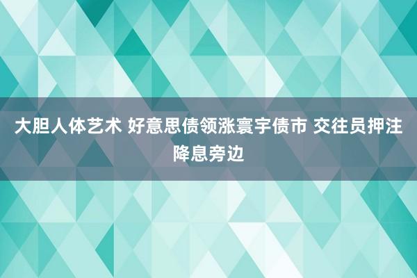 大胆人体艺术 好意思债领涨寰宇债市 交往员押注降息旁边