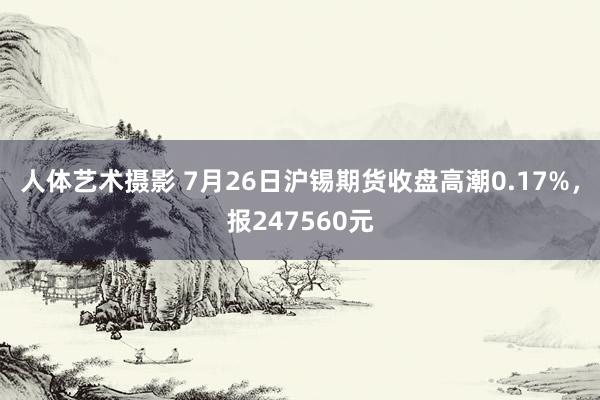 人体艺术摄影 7月26日沪锡期货收盘高潮0.17%，报247560元