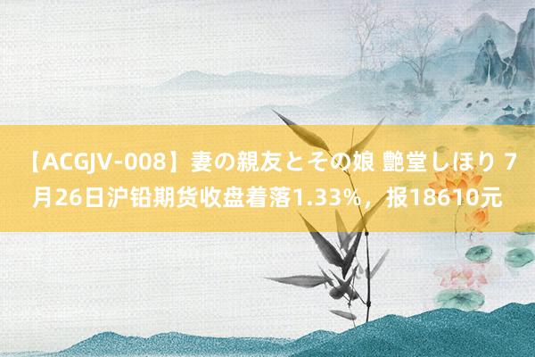 【ACGJV-008】妻の親友とその娘 艶堂しほり 7月26日沪铅期货收盘着落1.33%，报18610元