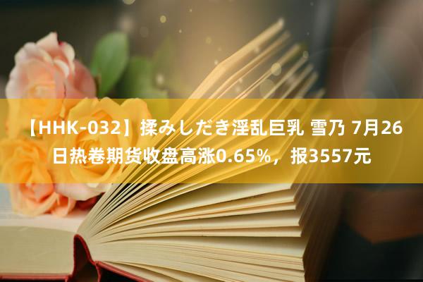 【HHK-032】揉みしだき淫乱巨乳 雪乃 7月26日热卷期货收盘高涨0.65%，报3557元