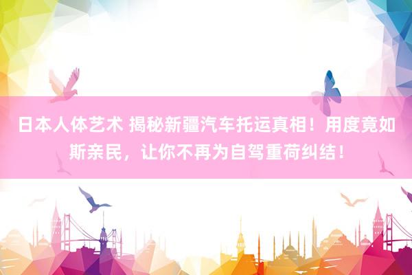 日本人体艺术 揭秘新疆汽车托运真相！用度竟如斯亲民，让你不再为自驾重荷纠结！