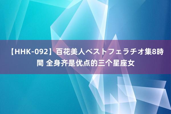 【HHK-092】百花美人ベストフェラチオ集8時間 全身齐是优点的三个星座女