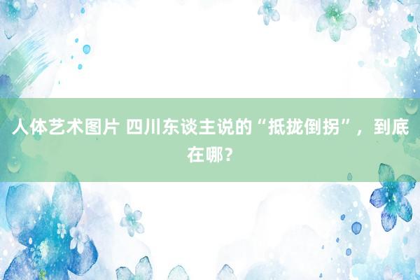 人体艺术图片 四川东谈主说的“抵拢倒拐”，到底在哪？