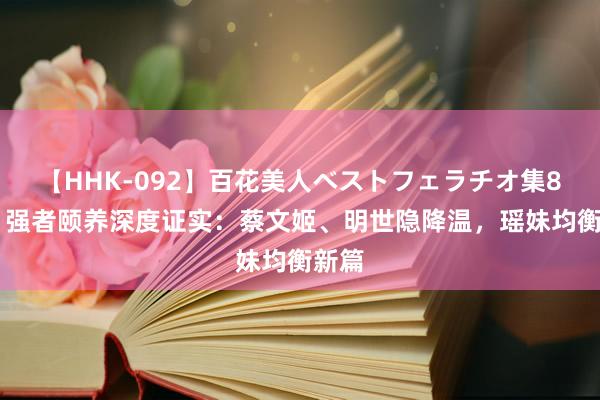 【HHK-092】百花美人ベストフェラチオ集8時間 强者颐养深度证实：蔡文姬、明世隐降温，瑶妹均衡新篇