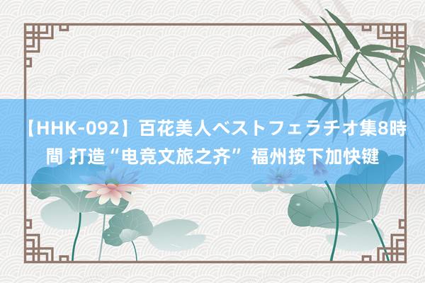 【HHK-092】百花美人ベストフェラチオ集8時間 打造“电竞文旅之齐” 福州按下加快键