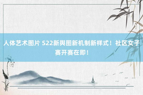 人体艺术图片 S22新舆图新机制新样式！社区女子赛开赛在即！