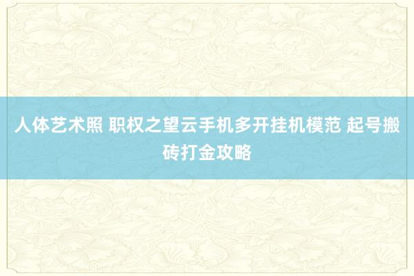 人体艺术照 职权之望云手机多开挂机模范 起号搬砖打金攻略