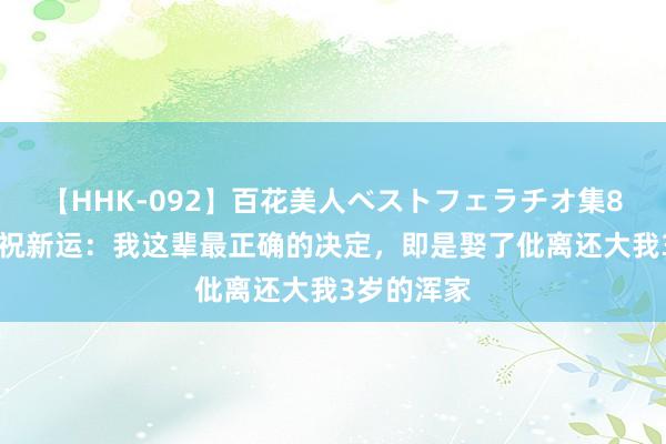 【HHK-092】百花美人ベストフェラチオ集8時間 演员祝新运：我这辈最正确的决定，即是娶了仳离还大我3岁的浑家