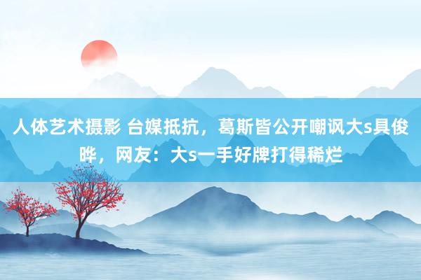 人体艺术摄影 台媒抵抗，葛斯皆公开嘲讽大s具俊晔，网友：大s一手好牌打得稀烂