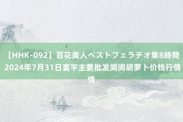 【HHK-092】百花美人ベストフェラチオ集8時間 2024年7月31日寰宇主要批发阛阓胡萝卜价钱行情