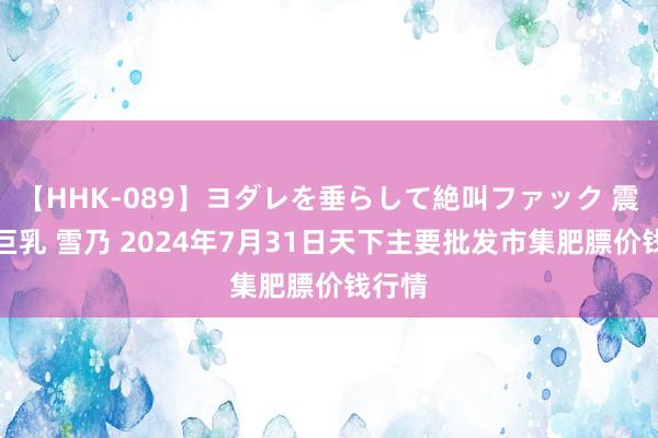 【HHK-089】ヨダレを垂らして絶叫ファック 震える巨乳 雪乃 2024年7月31日天下主要批发市集肥膘价钱行情