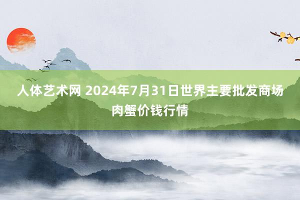 人体艺术网 2024年7月31日世界主要批发商场肉蟹价钱行情