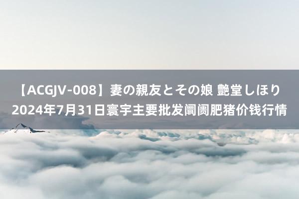 【ACGJV-008】妻の親友とその娘 艶堂しほり 2024年7月31日寰宇主要批发阛阓肥猪价钱行情