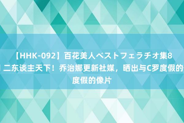 【HHK-092】百花美人ベストフェラチオ集8時間 二东谈主天下！乔治娜更新社媒，晒出与C罗度假的像片