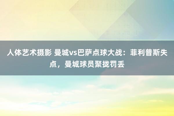 人体艺术摄影 曼城vs巴萨点球大战：菲利普斯失点，曼城球员聚拢罚丢