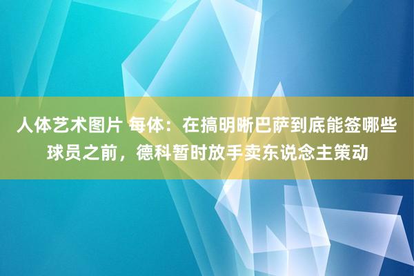 人体艺术图片 每体：在搞明晰巴萨到底能签哪些球员之前，德科暂时放手卖东说念主策动