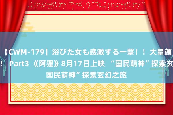 【CWM-179】浴びた女も感激する一撃！！大量顔射！！！ Part3 《阿狸》8月17日上映  “国民萌神”探索玄幻之旅