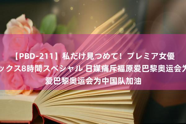 【PBD-211】私だけ見つめて！プレミア女優と主観でセックス8時間スペシャル 日媒痛斥福原爱巴黎奥运会为中国队加油