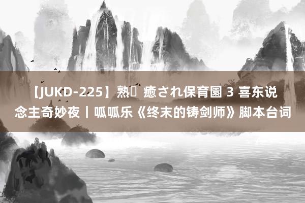 【JUKD-225】熟・癒され保育園 3 喜东说念主奇妙夜丨呱呱乐《终末的铸剑师》脚本台词