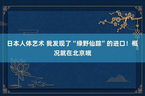 日本人体艺术 我发现了“绿野仙踪”的进口！概况就在北京哦