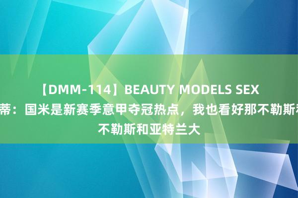 【DMM-114】BEAUTY MODELS SEX BEST 扎内蒂：国米是新赛季意甲夺冠热点，我也看好那不勒斯和亚特兰大