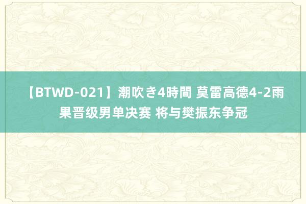 【BTWD-021】潮吹き4時間 莫雷高德4-2雨果晋级男单决赛 将与樊振东争冠