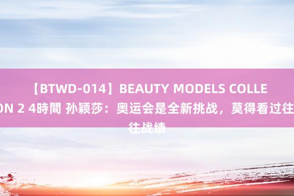 【BTWD-014】BEAUTY MODELS COLLECTION 2 4時間 孙颖莎：奥运会是全新挑战，莫得看过往战绩