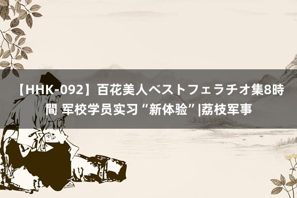 【HHK-092】百花美人ベストフェラチオ集8時間 军校学员实习“新体验”|荔枝军事