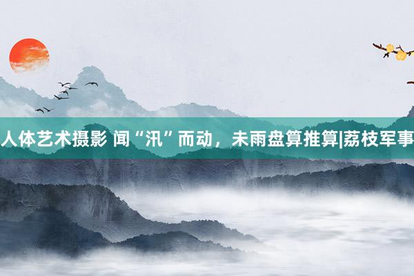 人体艺术摄影 闻“汛”而动，未雨盘算推算|荔枝军事