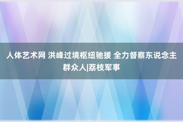 人体艺术网 洪峰过境枢纽驰援 全力督察东说念主群众人|荔枝军事