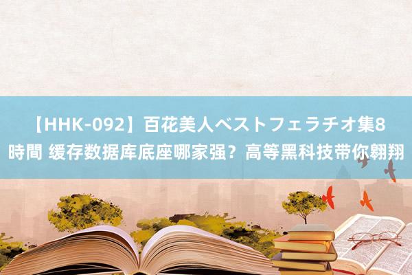 【HHK-092】百花美人ベストフェラチオ集8時間 缓存数据库底座哪家强？高等黑科技带你翱翔