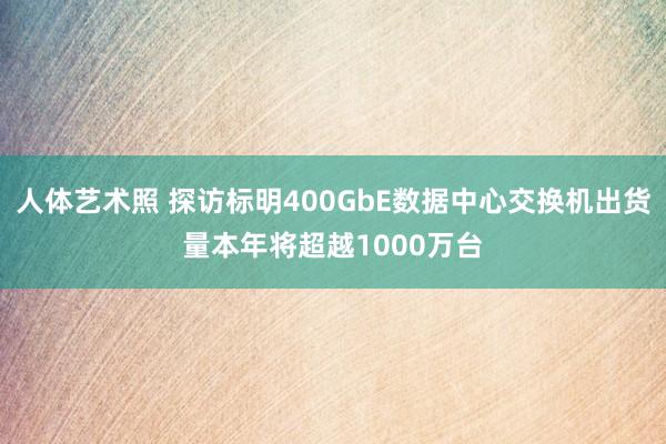 人体艺术照 探访标明400GbE数据中心交换机出货量本年将超越1000万台