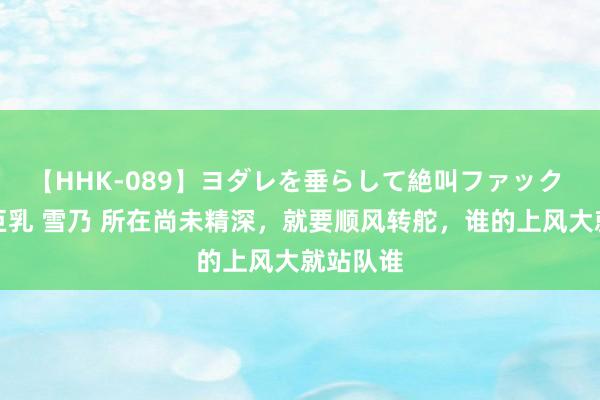 【HHK-089】ヨダレを垂らして絶叫ファック 震える巨乳 雪乃 所在尚未精深，就要顺风转舵，谁的上风大就站队谁