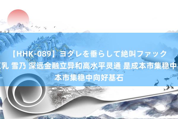 【HHK-089】ヨダレを垂らして絶叫ファック 震える巨乳 雪乃 深远金融立异和高水平灵通 是成本市集稳中向好基石