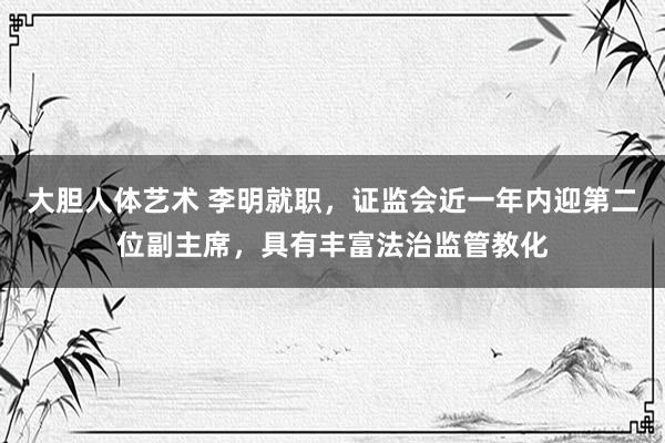 大胆人体艺术 李明就职，证监会近一年内迎第二位副主席，具有丰富法治监管教化