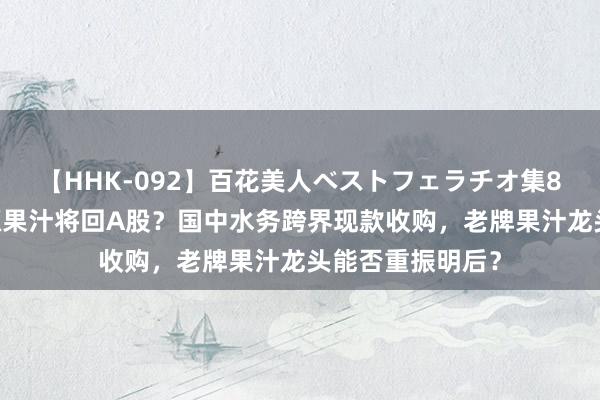 【HHK-092】百花美人ベストフェラチオ集8時間 突发！汇源果汁将回A股？国中水务跨界现款收购，老牌果汁龙头能否重振明后？